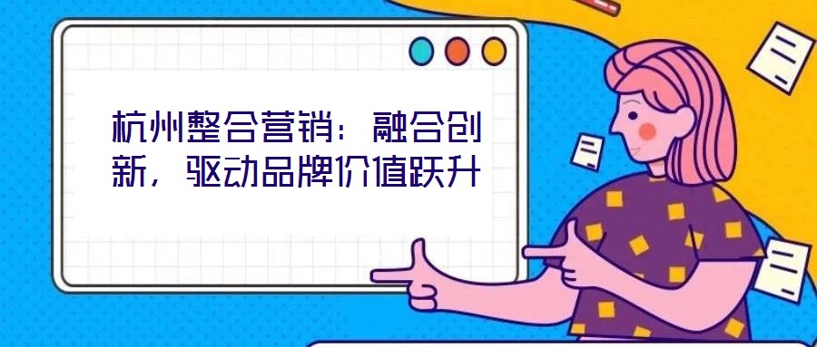 杭州整合營銷：融合創新，驅動品牌價值躍升