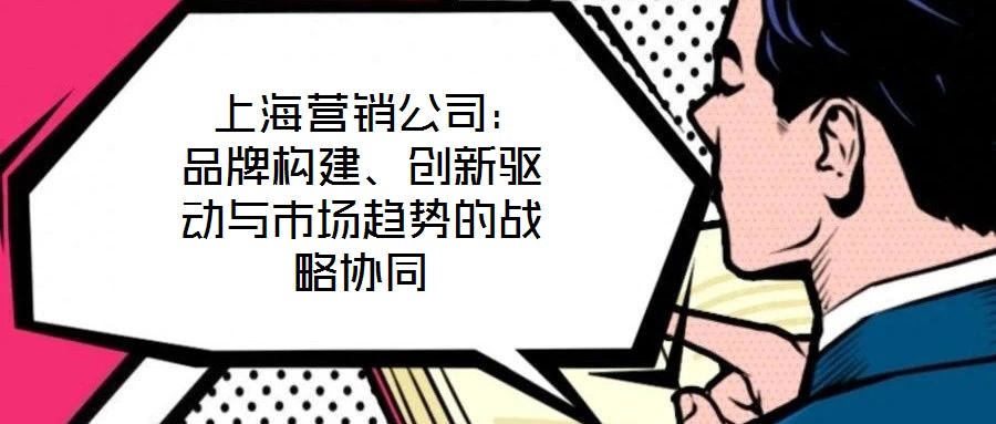  上海營銷公司：品牌構(gòu)建、創(chuàng)新驅(qū)動(dòng)與市場趨勢的戰(zhàn)略協(xié)同