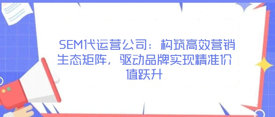  SEM代運營公司：構筑高效營銷生態矩陣，驅動品牌實現精準價值躍升