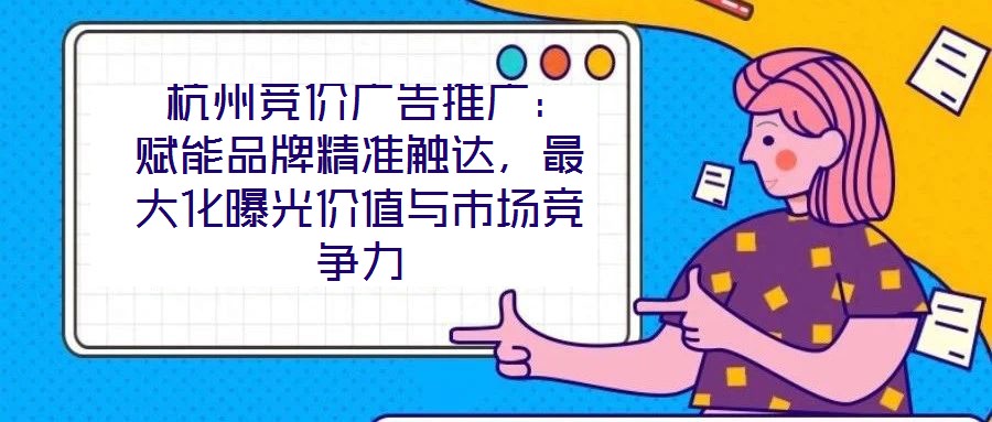  杭州競價廣告推廣：賦能品牌精準(zhǔn)觸達(dá)，最大化曝光價值與市場競爭力