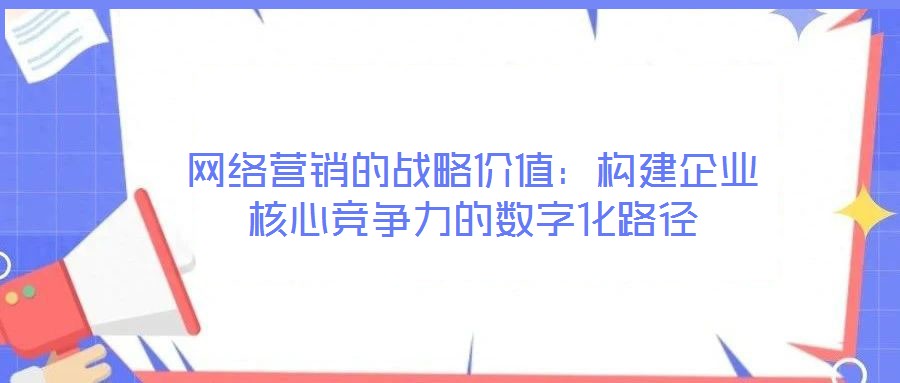 網(wǎng)絡營銷的戰(zhàn)略價值：構(gòu)建企業(yè)核心競爭力的數(shù)字化路徑