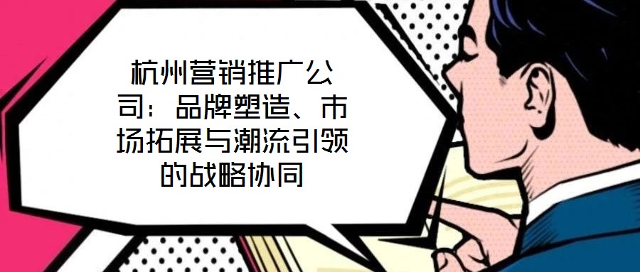 杭州營銷推廣公司：品牌塑造、市場拓展與潮流引領的戰略協同