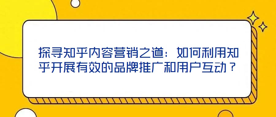 探尋知乎內(nèi)容營(yíng)銷之道：如何利用知乎開(kāi)展有效的品牌推廣和用戶互動(dòng)？