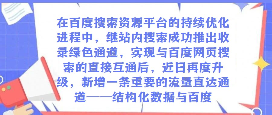 在百度搜索資源平臺的持續優化進程中，繼站內搜索成功推出收錄綠色通道，實現與百度網頁搜索的直接互通后，近日再度升級，新增一條重要的流量直達通道——結構化數據與百度