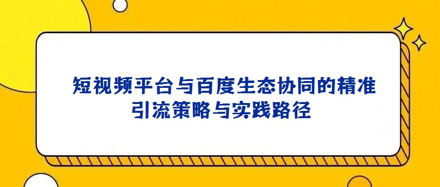  短視頻平臺(tái)與百度生態(tài)協(xié)同的精準(zhǔn)引流策略與實(shí)踐路徑